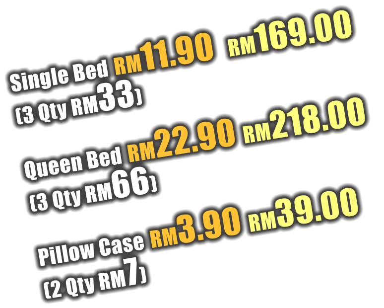 Single Bed RM11.90  RM169.00  (3 Qty RM33)  Queen Bed RM22.90 RM218.00  (3 Qty RM66)  Pillow Case RM3.90 RM39.00  (2 Qty RM7)