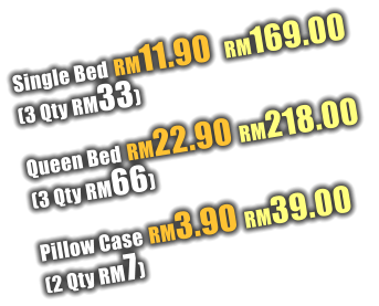 Single Bed RM11.90  RM169.00  (3 Qty RM33)  Queen Bed RM22.90 RM218.00  (3 Qty RM66)  Pillow Case RM3.90 RM39.00  (2 Qty RM7)